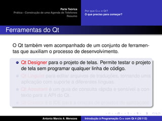 ´
                                    Parte Teorica
                                                    Por que C++ e Qt?
    ´              ¸˜
  Pratica - Construcao de uma Agenda de Telefones
                                                    O que preciso para comecar?
                                                                           ¸
                                         Resumo




Ferramentas do Qt

            ´
  O Qt tambem vem acompanhado de um conjunto de ferramen-
  tas que auxiliam o processo de desenvolvimento.

       Qt Designer para o projeto de telas. Permite testar o projeto
                                                    ´
       de tela sem programar qualquer linha de codigo.
                                                 ¸˜
       Qt Linguist para editar arquivos de traducoes, tornando uma
              ¸˜
       aplicacao com suporte a diferentes l´nguas.
                                             ı
                     ´                         ´
       Qt Assistant e um guia de consulta rapida e sens´vel a con-
                                                          ı
       texto para a API do Qt.
                   ´                  ¸˜                       ¸˜
       Qt Creator e o IDE para a criacao de projetos de aplicacoes.


                       Antonio Marcio A. Menezes           ¸˜ `          ¸˜
                                                    Introducao a Programacao C++ com Qt 4 (26/112)
 