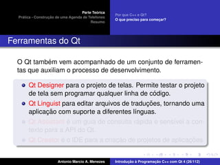 ´
                                    Parte Teorica
                                                    Por que C++ e Qt?
    ´              ¸˜
  Pratica - Construcao de uma Agenda de Telefones
                                                    O que preciso para comecar?
                                                                           ¸
                                         Resumo




Ferramentas do Qt

            ´
  O Qt tambem vem acompanhado de um conjunto de ferramen-
  tas que auxiliam o processo de desenvolvimento.

       Qt Designer para o projeto de telas. Permite testar o projeto
                                                    ´
       de tela sem programar qualquer linha de codigo.
                                                 ¸˜
       Qt Linguist para editar arquivos de traducoes, tornando uma
              ¸˜
       aplicacao com suporte a diferentes l´nguas.
                                             ı
                     ´                         ´
       Qt Assistant e um guia de consulta rapida e sens´vel a con-
                                                          ı
       texto para a API do Qt.
                   ´                  ¸˜                       ¸˜
       Qt Creator e o IDE para a criacao de projetos de aplicacoes.


                       Antonio Marcio A. Menezes           ¸˜ `          ¸˜
                                                    Introducao a Programacao C++ com Qt 4 (26/112)
 