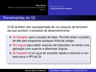 ´
                                    Parte Teorica
                                                    Por que C++ e Qt?
    ´              ¸˜
  Pratica - Construcao de uma Agenda de Telefones
                                                    O que preciso para comecar?
                                                                           ¸
                                         Resumo




Ferramentas do Qt

            ´
  O Qt tambem vem acompanhado de um conjunto de ferramen-
  tas que auxiliam o processo de desenvolvimento.

       Qt Designer para o projeto de telas. Permite testar o projeto
                                                    ´
       de tela sem programar qualquer linha de codigo.
                                                 ¸˜
       Qt Linguist para editar arquivos de traducoes, tornando uma
              ¸˜
       aplicacao com suporte a diferentes l´nguas.
                                             ı
                     ´                         ´
       Qt Assistant e um guia de consulta rapida e sens´vel a con-
                                                          ı
       texto para a API do Qt.
                   ´                  ¸˜                       ¸˜
       Qt Creator e o IDE para a criacao de projetos de aplicacoes.


                       Antonio Marcio A. Menezes           ¸˜ `          ¸˜
                                                    Introducao a Programacao C++ com Qt 4 (26/112)
 