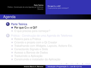 ´
                                    Parte Teorica
                                                    Por que C++ e Qt?
    ´              ¸˜
  Pratica - Construcao de uma Agenda de Telefones
                                                    O que preciso para comecar?
                                                                           ¸
                                         Resumo




Agenda
  1           ´
      Parte Teorica
        Por que C++ e Qt?
        O que preciso para comecar?
                               ¸
  2     ´              ¸˜
      Pratica - Construcao de uma Agenda de Telefones
                          ´
        Roteiro para a Pratica
        Criando o projeto com o Qt Creator
        Trabalhando com Widgets, Layouts, Actions Etc.
        Conectando Signals e Slots
        Acesso a Bancos de Dados
                            ¸˜
        Traduzindo a Aplicacao
                                          ¸˜
        Construindo o instalador da Aplicacao

                       Antonio Marcio A. Menezes           ¸˜ `          ¸˜
                                                    Introducao a Programacao C++ com Qt 4 (3/112)
 