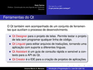 ´
                                    Parte Teorica
                                                    Por que C++ e Qt?
    ´              ¸˜
  Pratica - Construcao de uma Agenda de Telefones
                                                    O que preciso para comecar?
                                                                           ¸
                                         Resumo




Ferramentas do Qt

            ´
  O Qt tambem vem acompanhado de um conjunto de ferramen-
  tas que auxiliam o processo de desenvolvimento.

       Qt Designer para o projeto de telas. Permite testar o projeto
                                                    ´
       de tela sem programar qualquer linha de codigo.
                                                 ¸˜
       Qt Linguist para editar arquivos de traducoes, tornando uma
              ¸˜
       aplicacao com suporte a diferentes l´nguas.
                                             ı
                     ´                         ´
       Qt Assistant e um guia de consulta rapida e sens´vel a con-
                                                          ı
       texto para a API do Qt.
                   ´                  ¸˜                       ¸˜
       Qt Creator e o IDE para a criacao de projetos de aplicacoes.


                       Antonio Marcio A. Menezes           ¸˜ `          ¸˜
                                                    Introducao a Programacao C++ com Qt 4 (26/112)
 