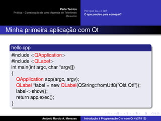´
                                    Parte Teorica
                                                    Por que C++ e Qt?
    ´              ¸˜
  Pratica - Construcao de uma Agenda de Telefones
                                                    O que preciso para comecar?
                                                                           ¸
                                         Resumo




                     ¸˜
Minha primeira aplicacao com Qt

 hello.cpp
 #include <QApplication>
 #include <QLabel>
 int main(int argc, char *argv[])
 {
    QApplication app(argc, argv);
                                                    ´
    QLabel *label = new QLabel(QString::fromUtf8(”Ola Qt!”));
    label->show();
    return app.exec();
 }

                       Antonio Marcio A. Menezes           ¸˜ `          ¸˜
                                                    Introducao a Programacao C++ com Qt 4 (27/112)
 