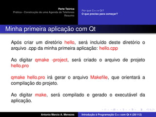 ´
                                    Parte Teorica
                                                    Por que C++ e Qt?
    ´              ¸˜
  Pratica - Construcao de uma Agenda de Telefones
                                                    O que preciso para comecar?
                                                                           ¸
                                         Resumo




                     ¸˜
Minha primeira aplicacao com Qt

    ´                ´               ´                   ´
 Apos criar um diretorio hello, sera inclu´do deste diretorio o
                                           ı
                                       ¸˜
 arquivo .cpp da minha primeira aplicacao: hello.cpp

                               ´
 Ao digitar qmake -project, sera criado o arquivo de projeto
 hello.pro

                   ´                                      ´
 qmake hello.pro ira gerar o arquivo Makeﬁle, que orientara a
        ¸˜
 compilacao do projeto.

                     ´                            ´
 Ao digitar make, sera compilado e gerado o executavel da
       ¸˜
 aplicacao.

                       Antonio Marcio A. Menezes           ¸˜ `          ¸˜
                                                    Introducao a Programacao C++ com Qt 4 (28/112)
 