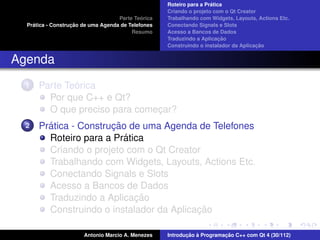 ´
                                                    Roteiro para a Pratica
                                                    Criando o projeto com o Qt Creator
                                             ´
                                    Parte Teorica   Trabalhando com Widgets, Layouts, Actions Etc.
    ´              ¸˜
  Pratica - Construcao de uma Agenda de Telefones   Conectando Signals e Slots
                                         Resumo     Acesso a Bancos de Dados
                                                                         ¸˜
                                                    Traduzindo a Aplicacao
                                                                                      ¸˜
                                                    Construindo o instalador da Aplicacao


Agenda
  1           ´
      Parte Teorica
        Por que C++ e Qt?
        O que preciso para comecar?
                               ¸
  2     ´              ¸˜
      Pratica - Construcao de uma Agenda de Telefones
                          ´
        Roteiro para a Pratica
        Criando o projeto com o Qt Creator
        Trabalhando com Widgets, Layouts, Actions Etc.
        Conectando Signals e Slots
        Acesso a Bancos de Dados
                            ¸˜
        Traduzindo a Aplicacao
                                          ¸˜
        Construindo o instalador da Aplicacao

                       Antonio Marcio A. Menezes           ¸˜ `          ¸˜
                                                    Introducao a Programacao C++ com Qt 4 (30/112)
 