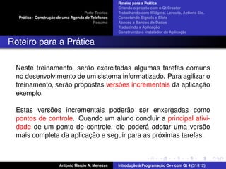 ´
                                                     Roteiro para a Pratica
                                                     Criando o projeto com o Qt Creator
                                              ´
                                     Parte Teorica   Trabalhando com Widgets, Layouts, Actions Etc.
     ´              ¸˜
   Pratica - Construcao de uma Agenda de Telefones   Conectando Signals e Slots
                                          Resumo     Acesso a Bancos de Dados
                                                                          ¸˜
                                                     Traduzindo a Aplicacao
                                                                                       ¸˜
                                                     Construindo o instalador da Aplicacao


                 ´
Roteiro para a Pratica

                         ˜
  Neste treinamento, serao exercitadas algumas tarefas comuns
  no desenvolvimento de um sistema informatizado. Para agilizar o
                  ˜                ˜                         ¸˜
  treinamento, serao propostas versoes incrementais da aplicacao
  exemplo.

             ˜                        ˜
  Estas versoes incrementais poderao ser enxergadas como
  pontos de controle. Quando um aluno concluir a principal ativi-
                                            ´
  dade de um ponto de controle, ele podera adotar uma versao   ˜
                         ¸˜                     ´
  mais completa da aplicacao e seguir para as proximas tarefas.



                        Antonio Marcio A. Menezes           ¸˜ `          ¸˜
                                                     Introducao a Programacao C++ com Qt 4 (31/112)
 
