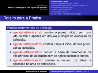 ´
                                                    Roteiro para a Pratica
                                                    Criando o projeto com o Qt Creator
                                             ´
                                    Parte Teorica   Trabalhando com Widgets, Layouts, Actions Etc.
    ´              ¸˜
  Pratica - Construcao de uma Agenda de Telefones   Conectando Signals e Slots
                                         Resumo     Acesso a Bancos de Dados
                                                                         ¸˜
                                                    Traduzindo a Aplicacao
                                                                                      ¸˜
                                                    Construindo o instalador da Aplicacao


                 ´
Roteiro para a Pratica

      ˜                         ¸˜
  Versoes incrementais da aplicacao
                                  ´
       agenda-telefonica1.zip contem o projeto inicial, sem pro-
                                                          ¸˜
       jeto de tela e apenas um arquivo principal de execucao da
             ¸˜
       aplicacao.
                                  ´
       agenda-telefonica2.zip contem o layout inicial da tela princi-
                    ¸˜
       pal da aplicacao.
                                    ´
       agenda-telefonica3.zip contem a barra de ferramentas da
                               ¸˜          ¸˜    ´
       tela principal da aplicacao com as acoes basicas e ´cones.
                                                          ı
                                   ´
       agenda-telefonica4.zip contem o recurso de ativar a
             ¸˜     ´              ¸˜
       aplicacao na area de notiﬁcacao.

                       Antonio Marcio A. Menezes           ¸˜ `          ¸˜
                                                    Introducao a Programacao C++ com Qt 4 (32/112)
 