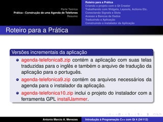 ´
                                                    Roteiro para a Pratica
                                                    Criando o projeto com o Qt Creator
                                             ´
                                    Parte Teorica   Trabalhando com Widgets, Layouts, Actions Etc.
    ´              ¸˜
  Pratica - Construcao de uma Agenda de Telefones   Conectando Signals e Slots
                                         Resumo     Acesso a Bancos de Dados
                                                                         ¸˜
                                                    Traduzindo a Aplicacao
                                                                                      ¸˜
                                                    Construindo o instalador da Aplicacao


                 ´
Roteiro para a Pratica


      ˜                         ¸˜
  Versoes incrementais da aplicacao
                                    ´         ¸˜
       agenda-telefonica8.zip contem a aplicacao com suas telas
                             ˆ        ´                    ¸˜
       traduzidas para o ingles e tambem o arquivo de traducao da
             ¸˜                  ˆ
       aplicacao para o portugues.
                                  ´                    ´
       agenda-telefonica9.zip contem os arquivos necessarios da
                                         ¸˜
       agenda para o instalador da aplicacao.
       agenda-telefonica10.zip inclui o projeto do instalador com a
       ferramenta GPL installJammer.



                       Antonio Marcio A. Menezes           ¸˜ `          ¸˜
                                                    Introducao a Programacao C++ com Qt 4 (34/112)
 