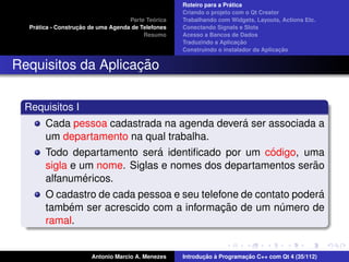 ´
                                                    Roteiro para a Pratica
                                                    Criando o projeto com o Qt Creator
                                             ´
                                    Parte Teorica   Trabalhando com Widgets, Layouts, Actions Etc.
    ´              ¸˜
  Pratica - Construcao de uma Agenda de Telefones   Conectando Signals e Slots
                                         Resumo     Acesso a Bancos de Dados
                                                                         ¸˜
                                                    Traduzindo a Aplicacao
                                                                                      ¸˜
                                                    Construindo o instalador da Aplicacao


                    ¸˜
Requisitos da Aplicacao

 Requisitos I
                                              ´
       Cada pessoa cadastrada na agenda devera ser associada a
       um departamento na qual trabalha.
                              ´                    ´
       Todo departamento sera identiﬁcado por um codigo, uma
                                                            ˜
       sigla e um nome. Siglas e nomes dos departamentos serao
                ´
       alfanumericos.
                                                                ´
       O cadastro de cada pessoa e seu telefone de contato podera
           ´                                ¸˜
       tambem ser acrescido com a informacao de um numero de
                                                        ´
       ramal.


                       Antonio Marcio A. Menezes           ¸˜ `          ¸˜
                                                    Introducao a Programacao C++ com Qt 4 (35/112)
 