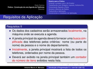 ´
                                                    Roteiro para a Pratica
                                                    Criando o projeto com o Qt Creator
                                             ´
                                    Parte Teorica   Trabalhando com Widgets, Layouts, Actions Etc.
    ´              ¸˜
  Pratica - Construcao de uma Agenda de Telefones   Conectando Signals e Slots
                                         Resumo     Acesso a Bancos de Dados
                                                                         ¸˜
                                                    Traduzindo a Aplicacao
                                                                                      ¸˜
                                                    Construindo o instalador da Aplicacao


                    ¸˜
Requisitos da Aplicacao

 Requisitos II
                                    ˜
       Os dados dos cadastros serao armazenados localmente, na
          ´
       maquina onde se executa a agenda.
                                          ´
       A janela principal da agenda devera fornecer uma busca sim-
                                         ´
       pliﬁcada dos telefones pelos criterios: nome (ou parte do
       nome) da pessoa e o nome do departamento.
                                               ´
       Inicialmente, a janela principal mostrara a lista de todos os
       telefones, ordenados por nome da pessoa.
               ´                                    ´
       Devera ser exibido na janela principal tambem um contador
       do numero de itens exibidos nesta lista.
             ´

                       Antonio Marcio A. Menezes           ¸˜ `          ¸˜
                                                    Introducao a Programacao C++ com Qt 4 (36/112)
 