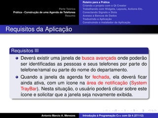 ´
                                                    Roteiro para a Pratica
                                                    Criando o projeto com o Qt Creator
                                             ´
                                    Parte Teorica   Trabalhando com Widgets, Layouts, Actions Etc.
    ´              ¸˜
  Pratica - Construcao de uma Agenda de Telefones   Conectando Signals e Slots
                                         Resumo     Acesso a Bancos de Dados
                                                                         ¸˜
                                                    Traduzindo a Aplicacao
                                                                                      ¸˜
                                                    Construindo o instalador da Aplicacao


                    ¸˜
Requisitos da Aplicacao


 Requisitos III
              ´
       Devera existir uma janela de busca avancada onde poderao
                                                ¸                ˜
       ser identiﬁcadas as pessoas e seus telefones por parte do
       telefone/ramal ou parte do nome do departamento.
       Quando a janela da agenda for fechada, ela devera ﬁcar ´
                                        ´             ¸˜
       ainda ativa, com um ´cone na area de notiﬁcacao (System
                              ı
                             ¸˜         ´         ´
       TrayBar). Nesta situacao, o usuario podera clicar sobre este
       ´cone e solicitar que a janela seja novamente exibida.
       ı



                       Antonio Marcio A. Menezes           ¸˜ `          ¸˜
                                                    Introducao a Programacao C++ com Qt 4 (37/112)
 