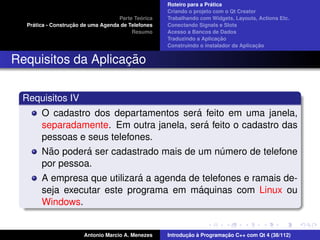 ´
                                                    Roteiro para a Pratica
                                                    Criando o projeto com o Qt Creator
                                             ´
                                    Parte Teorica   Trabalhando com Widgets, Layouts, Actions Etc.
    ´              ¸˜
  Pratica - Construcao de uma Agenda de Telefones   Conectando Signals e Slots
                                         Resumo     Acesso a Bancos de Dados
                                                                         ¸˜
                                                    Traduzindo a Aplicacao
                                                                                      ¸˜
                                                    Construindo o instalador da Aplicacao


                    ¸˜
Requisitos da Aplicacao

 Requisitos IV
                                          ´
       O cadastro dos departamentos sera feito em uma janela,
                                             ´
       separadamente. Em outra janela, sera feito o cadastro das
       pessoas e seus telefones.
         ˜       ´
       Nao podera ser cadastrado mais de um numero de telefone
                                                ´
       por pessoa.
                             ´
       A empresa que utilizara a agenda de telefones e ramais de-
                                           ´
       seja executar este programa em maquinas com Linux ou
       Windows.


                       Antonio Marcio A. Menezes           ¸˜ `          ¸˜
                                                    Introducao a Programacao C++ com Qt 4 (38/112)
 