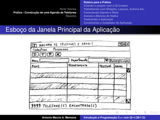 ´
                                                    Roteiro para a Pratica
                                                    Criando o projeto com o Qt Creator
                                             ´
                                    Parte Teorica   Trabalhando com Widgets, Layouts, Actions Etc.
    ´              ¸˜
  Pratica - Construcao de uma Agenda de Telefones   Conectando Signals e Slots
                                         Resumo     Acesso a Bancos de Dados
                                                                         ¸˜
                                                    Traduzindo a Aplicacao
                                                                                      ¸˜
                                                    Construindo o instalador da Aplicacao


                                    ¸˜
Esboco da Janela Principal da Aplicacao
    ¸




                       Antonio Marcio A. Menezes           ¸˜ `          ¸˜
                                                    Introducao a Programacao C++ com Qt 4 (39/112)
 