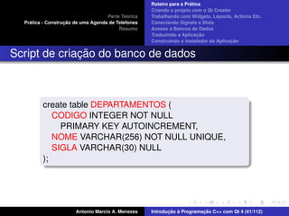 ´
                                                    Roteiro para a Pratica
                                                    Criando o projeto com o Qt Creator
                                             ´
                                    Parte Teorica   Trabalhando com Widgets, Layouts, Actions Etc.
    ´              ¸˜
  Pratica - Construcao de uma Agenda de Telefones   Conectando Signals e Slots
                                         Resumo     Acesso a Bancos de Dados
                                                                         ¸˜
                                                    Traduzindo a Aplicacao
                                                                                      ¸˜
                                                    Construindo o instalador da Aplicacao


              ¸˜
Script de criacao do banco de dados



         create table DEPARTAMENTOS (
            CODIGO INTEGER NOT NULL
              PRIMARY KEY AUTOINCREMENT,
            NOME VARCHAR(256) NOT NULL UNIQUE,
            SIGLA VARCHAR(30) NULL
         );




                       Antonio Marcio A. Menezes           ¸˜ `          ¸˜
                                                    Introducao a Programacao C++ com Qt 4 (41/112)
 