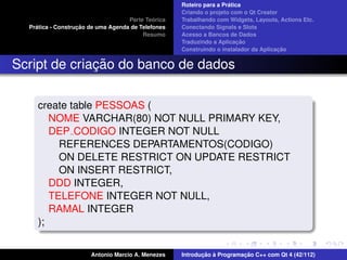 ´
                                                    Roteiro para a Pratica
                                                    Criando o projeto com o Qt Creator
                                             ´
                                    Parte Teorica   Trabalhando com Widgets, Layouts, Actions Etc.
    ´              ¸˜
  Pratica - Construcao de uma Agenda de Telefones   Conectando Signals e Slots
                                         Resumo     Acesso a Bancos de Dados
                                                                         ¸˜
                                                    Traduzindo a Aplicacao
                                                                                      ¸˜
                                                    Construindo o instalador da Aplicacao


              ¸˜
Script de criacao do banco de dados

     create table PESSOAS (
        NOME VARCHAR(80) NOT NULL PRIMARY KEY,
        DEP CODIGO INTEGER NOT NULL
          REFERENCES DEPARTAMENTOS(CODIGO)
          ON DELETE RESTRICT ON UPDATE RESTRICT
          ON INSERT RESTRICT,
        DDD INTEGER,
        TELEFONE INTEGER NOT NULL,
        RAMAL INTEGER
     );


                       Antonio Marcio A. Menezes           ¸˜ `          ¸˜
                                                    Introducao a Programacao C++ com Qt 4 (42/112)
 