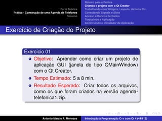 ´
                                                    Roteiro para a Pratica
                                                    Criando o projeto com o Qt Creator
                                             ´
                                    Parte Teorica   Trabalhando com Widgets, Layouts, Actions Etc.
    ´              ¸˜
  Pratica - Construcao de uma Agenda de Telefones   Conectando Signals e Slots
                                         Resumo     Acesso a Bancos de Dados
                                                                         ¸˜
                                                    Traduzindo a Aplicacao
                                                                                      ¸˜
                                                    Construindo o instalador da Aplicacao


                 ¸˜
Exerc´cio de Criacao do Projeto
     ı


         Exerc´cio 01
              ı
             Objetivo: Aprender como criar um projeto de
                    ¸˜
             aplicacao GUI (janela do tipo QMainWindow)
             com o Qt Creator.
                Tempo Estimado: 5 a 8 min.
                Resultado Esperado: Criar todos os arquivos,
                                                 ˜
                como os que foram criados na versao agenda-
                telefonica1.zip.



                       Antonio Marcio A. Menezes           ¸˜ `          ¸˜
                                                    Introducao a Programacao C++ com Qt 4 (44/112)
 