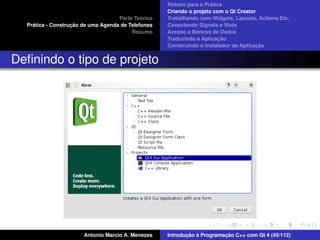 ´
                                                    Roteiro para a Pratica
                                                    Criando o projeto com o Qt Creator
                                             ´
                                    Parte Teorica   Trabalhando com Widgets, Layouts, Actions Etc.
    ´              ¸˜
  Pratica - Construcao de uma Agenda de Telefones   Conectando Signals e Slots
                                         Resumo     Acesso a Bancos de Dados
                                                                         ¸˜
                                                    Traduzindo a Aplicacao
                                                                                      ¸˜
                                                    Construindo o instalador da Aplicacao


Deﬁnindo o tipo de projeto




                       Antonio Marcio A. Menezes           ¸˜ `          ¸˜
                                                    Introducao a Programacao C++ com Qt 4 (45/112)
 