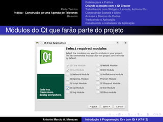 ´
                                                    Roteiro para a Pratica
                                                    Criando o projeto com o Qt Creator
                                             ´
                                    Parte Teorica   Trabalhando com Widgets, Layouts, Actions Etc.
    ´              ¸˜
  Pratica - Construcao de uma Agenda de Telefones   Conectando Signals e Slots
                                         Resumo     Acesso a Bancos de Dados
                                                                         ¸˜
                                                    Traduzindo a Aplicacao
                                                                                      ¸˜
                                                    Construindo o instalador da Aplicacao


 ´                   ˜
Modulos do Qt que farao parte do projeto




                       Antonio Marcio A. Menezes           ¸˜ `          ¸˜
                                                    Introducao a Programacao C++ com Qt 4 (47/112)
 