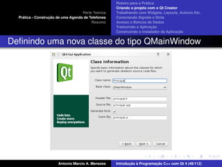 ´
                                                    Roteiro para a Pratica
                                                    Criando o projeto com o Qt Creator
                                             ´
                                    Parte Teorica   Trabalhando com Widgets, Layouts, Actions Etc.
    ´              ¸˜
  Pratica - Construcao de uma Agenda de Telefones   Conectando Signals e Slots
                                         Resumo     Acesso a Bancos de Dados
                                                                         ¸˜
                                                    Traduzindo a Aplicacao
                                                                                      ¸˜
                                                    Construindo o instalador da Aplicacao


Deﬁnindo uma nova classe do tipo QMainWindow




                       Antonio Marcio A. Menezes           ¸˜ `          ¸˜
                                                    Introducao a Programacao C++ com Qt 4 (48/112)
 