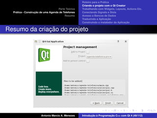 ´
                                                    Roteiro para a Pratica
                                                    Criando o projeto com o Qt Creator
                                             ´
                                    Parte Teorica   Trabalhando com Widgets, Layouts, Actions Etc.
    ´              ¸˜
  Pratica - Construcao de uma Agenda de Telefones   Conectando Signals e Slots
                                         Resumo     Acesso a Bancos de Dados
                                                                         ¸˜
                                                    Traduzindo a Aplicacao
                                                                                      ¸˜
                                                    Construindo o instalador da Aplicacao


              ¸˜
Resumo da criacao do projeto




                       Antonio Marcio A. Menezes           ¸˜ `          ¸˜
                                                    Introducao a Programacao C++ com Qt 4 (49/112)
 