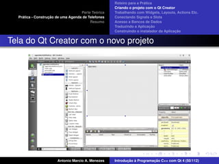 ´
                                                    Roteiro para a Pratica
                                                    Criando o projeto com o Qt Creator
                                             ´
                                    Parte Teorica   Trabalhando com Widgets, Layouts, Actions Etc.
    ´              ¸˜
  Pratica - Construcao de uma Agenda de Telefones   Conectando Signals e Slots
                                         Resumo     Acesso a Bancos de Dados
                                                                         ¸˜
                                                    Traduzindo a Aplicacao
                                                                                      ¸˜
                                                    Construindo o instalador da Aplicacao


Tela do Qt Creator com o novo projeto




                       Antonio Marcio A. Menezes           ¸˜ `          ¸˜
                                                    Introducao a Programacao C++ com Qt 4 (50/112)
 
