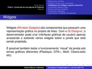 ´
                                                    Roteiro para a Pratica
                                                    Criando o projeto com o Qt Creator
                                             ´
                                    Parte Teorica   Trabalhando com Widgets, Layouts, Actions Etc.
    ´              ¸˜
  Pratica - Construcao de uma Agenda de Telefones   Conectando Signals e Slots
                                         Resumo     Acesso a Bancos de Dados
                                                                         ¸˜
                                                    Traduzindo a Aplicacao
                                                                                      ¸˜
                                                    Construindo o instalador da Aplicacao


Widgets

                             ˜
 Widgets (Window Gadgets) sao componentes que possuem uma
           ¸˜     ´
 representacao graﬁca no projeto de telas. Com o Qt Designer, o
                                       ´            ´
 desenvolvedor pode criar interfaces graﬁcas de usuario apenas
                        ´
 arrastando e soltando varios widgets sobre a janela que esta ´
 sendo projetada.

  ´             ´
 E poss´vel tambem testar o funcionamento “visual” da janela sob
       ı
          ´
 temas graﬁcos diferentes (Plastique, GTK+, Motif, CleanLooks
 etc).



                       Antonio Marcio A. Menezes           ¸˜ `          ¸˜
                                                    Introducao a Programacao C++ com Qt 4 (52/112)
 