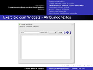 ´
                                                    Roteiro para a Pratica
                                                    Criando o projeto com o Qt Creator
                                             ´
                                    Parte Teorica   Trabalhando com Widgets, Layouts, Actions Etc.
    ´              ¸˜
  Pratica - Construcao de uma Agenda de Telefones   Conectando Signals e Slots
                                         Resumo     Acesso a Bancos de Dados
                                                                         ¸˜
                                                    Traduzindo a Aplicacao
                                                                                      ¸˜
                                                    Construindo o instalador da Aplicacao


Exerc´cio com Widgets - Atribuindo textos
     ı




                       Antonio Marcio A. Menezes           ¸˜ `          ¸˜
                                                    Introducao a Programacao C++ com Qt 4 (55/112)
 