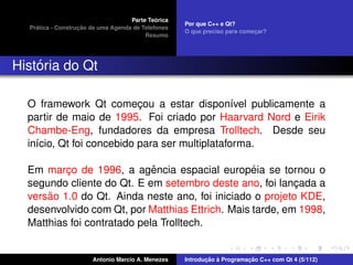 ´
                                    Parte Teorica
                                                    Por que C++ e Qt?
    ´              ¸˜
  Pratica - Construcao de uma Agenda de Telefones
                                                    O que preciso para comecar?
                                                                           ¸
                                         Resumo




    ´
Historia do Qt

  O framework Qt comecou a estar dispon´vel publicamente a
                           ¸                    ı
  partir de maio de 1995. Foi criado por Haarvard Nord e Eirik
  Chambe-Eng, fundadores da empresa Trolltech. Desde seu
  in´cio, Qt foi concebido para ser multiplataforma.
    ı

                             ˆ                    ´
  Em marco de 1996, a agencia espacial europeia se tornou o
          ¸
  segundo cliente do Qt. E em setembro deste ano, foi lancada a
                                                           ¸
      ˜
  versao 1.0 do Qt. Ainda neste ano, foi iniciado o projeto KDE,
  desenvolvido com Qt, por Matthias Ettrich. Mais tarde, em 1998,
  Matthias foi contratado pela Trolltech.


                       Antonio Marcio A. Menezes           ¸˜ `          ¸˜
                                                    Introducao a Programacao C++ com Qt 4 (5/112)
 