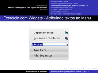 ´
                                                    Roteiro para a Pratica
                                                    Criando o projeto com o Qt Creator
                                             ´
                                    Parte Teorica   Trabalhando com Widgets, Layouts, Actions Etc.
    ´              ¸˜
  Pratica - Construcao de uma Agenda de Telefones   Conectando Signals e Slots
                                         Resumo     Acesso a Bancos de Dados
                                                                         ¸˜
                                                    Traduzindo a Aplicacao
                                                                                      ¸˜
                                                    Construindo o instalador da Aplicacao


Exerc´cio com Widgets - Atribuindo textos ao Menu
     ı




                       Antonio Marcio A. Menezes           ¸˜ `          ¸˜
                                                    Introducao a Programacao C++ com Qt 4 (56/112)
 