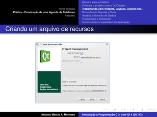 ´
                                                    Roteiro para a Pratica
                                                    Criando o projeto com o Qt Creator
                                             ´
                                    Parte Teorica   Trabalhando com Widgets, Layouts, Actions Etc.
    ´              ¸˜
  Pratica - Construcao de uma Agenda de Telefones   Conectando Signals e Slots
                                         Resumo     Acesso a Bancos de Dados
                                                                         ¸˜
                                                    Traduzindo a Aplicacao
                                                                                      ¸˜
                                                    Construindo o instalador da Aplicacao


Criando um arquivo de recursos




                       Antonio Marcio A. Menezes           ¸˜ `          ¸˜
                                                    Introducao a Programacao C++ com Qt 4 (60/112)
 