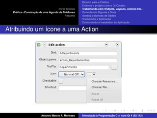 ´
                                                    Roteiro para a Pratica
                                                    Criando o projeto com o Qt Creator
                                             ´
                                    Parte Teorica   Trabalhando com Widgets, Layouts, Actions Etc.
    ´              ¸˜
  Pratica - Construcao de uma Agenda de Telefones   Conectando Signals e Slots
                                         Resumo     Acesso a Bancos de Dados
                                                                         ¸˜
                                                    Traduzindo a Aplicacao
                                                                                      ¸˜
                                                    Construindo o instalador da Aplicacao


Atribuindo um ´cone a uma Action
              ı




                       Antonio Marcio A. Menezes           ¸˜ `          ¸˜
                                                    Introducao a Programacao C++ com Qt 4 (62/112)
 