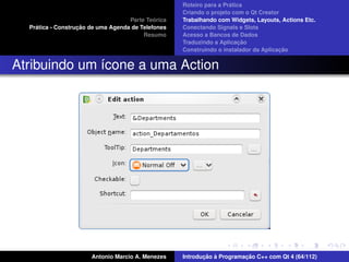 ´
                                                    Roteiro para a Pratica
                                                    Criando o projeto com o Qt Creator
                                             ´
                                    Parte Teorica   Trabalhando com Widgets, Layouts, Actions Etc.
    ´              ¸˜
  Pratica - Construcao de uma Agenda de Telefones   Conectando Signals e Slots
                                         Resumo     Acesso a Bancos de Dados
                                                                         ¸˜
                                                    Traduzindo a Aplicacao
                                                                                      ¸˜
                                                    Construindo o instalador da Aplicacao


Atribuindo um ´cone a uma Action
              ı




                       Antonio Marcio A. Menezes           ¸˜ `          ¸˜
                                                    Introducao a Programacao C++ com Qt 4 (64/112)
 