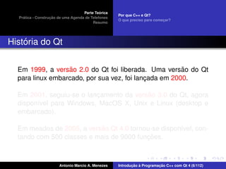 ´
                                    Parte Teorica
                                                    Por que C++ e Qt?
    ´              ¸˜
  Pratica - Construcao de uma Agenda de Telefones
                                                    O que preciso para comecar?
                                                                           ¸
                                         Resumo




    ´
Historia do Qt


                   ˜                                   ˜
  Em 1999, a versao 2.0 do Qt foi liberada. Uma versao do Qt
  para linux embarcado, por sua vez, foi lancada em 2000.
                                            ¸

                                         ˜
  Em 2001, seguiu-se o lancamento da versao 3.0 do Qt, agora
                          ¸
  dispon´vel para Windows, MacOS X, Unix e Linux (desktop e
        ı
  embarcado).

                           ˜
  Em meados de 2005, a versao Qt 4.0 tornou-se dispon´vel, con-
                                                     ı
                                          ¸˜
  tando com 500 classes e mais de 9000 funcoes.



                       Antonio Marcio A. Menezes           ¸˜ `          ¸˜
                                                    Introducao a Programacao C++ com Qt 4 (6/112)
 