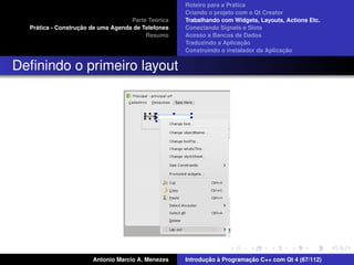 ´
                                                    Roteiro para a Pratica
                                                    Criando o projeto com o Qt Creator
                                             ´
                                    Parte Teorica   Trabalhando com Widgets, Layouts, Actions Etc.
    ´              ¸˜
  Pratica - Construcao de uma Agenda de Telefones   Conectando Signals e Slots
                                         Resumo     Acesso a Bancos de Dados
                                                                         ¸˜
                                                    Traduzindo a Aplicacao
                                                                                      ¸˜
                                                    Construindo o instalador da Aplicacao


Deﬁnindo o primeiro layout




                       Antonio Marcio A. Menezes           ¸˜ `          ¸˜
                                                    Introducao a Programacao C++ com Qt 4 (67/112)
 