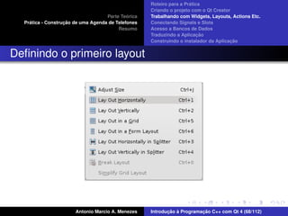 ´
                                                    Roteiro para a Pratica
                                                    Criando o projeto com o Qt Creator
                                             ´
                                    Parte Teorica   Trabalhando com Widgets, Layouts, Actions Etc.
    ´              ¸˜
  Pratica - Construcao de uma Agenda de Telefones   Conectando Signals e Slots
                                         Resumo     Acesso a Bancos de Dados
                                                                         ¸˜
                                                    Traduzindo a Aplicacao
                                                                                      ¸˜
                                                    Construindo o instalador da Aplicacao


Deﬁnindo o primeiro layout




                       Antonio Marcio A. Menezes           ¸˜ `          ¸˜
                                                    Introducao a Programacao C++ com Qt 4 (68/112)
 