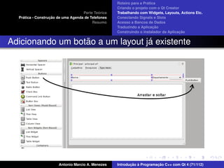 ´
                                                    Roteiro para a Pratica
                                                    Criando o projeto com o Qt Creator
                                             ´
                                    Parte Teorica   Trabalhando com Widgets, Layouts, Actions Etc.
    ´              ¸˜
  Pratica - Construcao de uma Agenda de Telefones   Conectando Signals e Slots
                                         Resumo     Acesso a Bancos de Dados
                                                                         ¸˜
                                                    Traduzindo a Aplicacao
                                                                                      ¸˜
                                                    Construindo o instalador da Aplicacao


                  ˜               ´
Adicionando um botao a um layout ja existente




                       Antonio Marcio A. Menezes           ¸˜ `          ¸˜
                                                    Introducao a Programacao C++ com Qt 4 (71/112)
 