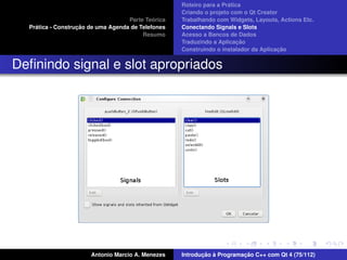 ´
                                                    Roteiro para a Pratica
                                                    Criando o projeto com o Qt Creator
                                             ´
                                    Parte Teorica   Trabalhando com Widgets, Layouts, Actions Etc.
    ´              ¸˜
  Pratica - Construcao de uma Agenda de Telefones   Conectando Signals e Slots
                                         Resumo     Acesso a Bancos de Dados
                                                                         ¸˜
                                                    Traduzindo a Aplicacao
                                                                                      ¸˜
                                                    Construindo o instalador da Aplicacao


Deﬁnindo signal e slot apropriados




                       Antonio Marcio A. Menezes           ¸˜ `          ¸˜
                                                    Introducao a Programacao C++ com Qt 4 (75/112)
 