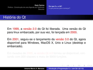 ´
                                    Parte Teorica
                                                    Por que C++ e Qt?
    ´              ¸˜
  Pratica - Construcao de uma Agenda de Telefones
                                                    O que preciso para comecar?
                                                                           ¸
                                         Resumo




    ´
Historia do Qt


                   ˜                                   ˜
  Em 1999, a versao 2.0 do Qt foi liberada. Uma versao do Qt
  para linux embarcado, por sua vez, foi lancada em 2000.
                                            ¸

                                         ˜
  Em 2001, seguiu-se o lancamento da versao 3.0 do Qt, agora
                          ¸
  dispon´vel para Windows, MacOS X, Unix e Linux (desktop e
        ı
  embarcado).

                           ˜
  Em meados de 2005, a versao Qt 4.0 tornou-se dispon´vel, con-
                                                     ı
                                          ¸˜
  tando com 500 classes e mais de 9000 funcoes.



                       Antonio Marcio A. Menezes           ¸˜ `          ¸˜
                                                    Introducao a Programacao C++ com Qt 4 (6/112)
 