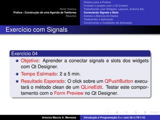 ´
                                                    Roteiro para a Pratica
                                                    Criando o projeto com o Qt Creator
                                             ´
                                    Parte Teorica   Trabalhando com Widgets, Layouts, Actions Etc.
    ´              ¸˜
  Pratica - Construcao de uma Agenda de Telefones   Conectando Signals e Slots
                                         Resumo     Acesso a Bancos de Dados
                                                                         ¸˜
                                                    Traduzindo a Aplicacao
                                                                                      ¸˜
                                                    Construindo o instalador da Aplicacao


Exerc´cio com Signals
     ı


 Exerc´cio 04
      ı
     Objetivo: Aprender a conectar signals e slots dos widgets
     com Qt Designer.
       Tempo Estimado: 2 a 5 min.
       Resultado Esperado: O click sobre um QPushButton execu-
          ´    ´
       tara o metodo clean de um QLineEdit. Testar este compor-
       tamento com o Form Preview no Qt Designer.



                       Antonio Marcio A. Menezes           ¸˜ `          ¸˜
                                                    Introducao a Programacao C++ com Qt 4 (76/112)
 