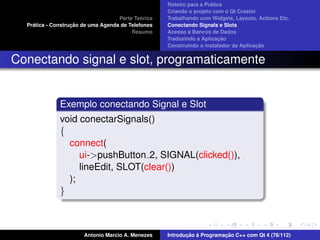 ´
                                                    Roteiro para a Pratica
                                                    Criando o projeto com o Qt Creator
                                             ´
                                    Parte Teorica   Trabalhando com Widgets, Layouts, Actions Etc.
    ´              ¸˜
  Pratica - Construcao de uma Agenda de Telefones   Conectando Signals e Slots
                                         Resumo     Acesso a Bancos de Dados
                                                                         ¸˜
                                                    Traduzindo a Aplicacao
                                                                                      ¸˜
                                                    Construindo o instalador da Aplicacao


Conectando signal e slot, programaticamente


              Exemplo conectando Signal e Slot
              void conectarSignals()
              {
                connect(
                   ui->pushButton 2, SIGNAL(clicked()),
                   lineEdit, SLOT(clear())
                );
              }



                       Antonio Marcio A. Menezes           ¸˜ `          ¸˜
                                                    Introducao a Programacao C++ com Qt 4 (78/112)
 