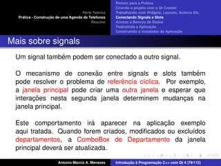 ´
                                                    Roteiro para a Pratica
                                                    Criando o projeto com o Qt Creator
                                             ´
                                    Parte Teorica   Trabalhando com Widgets, Layouts, Actions Etc.
    ´              ¸˜
  Pratica - Construcao de uma Agenda de Telefones   Conectando Signals e Slots
                                         Resumo     Acesso a Bancos de Dados
                                                                         ¸˜
                                                    Traduzindo a Aplicacao
                                                                                      ¸˜
                                                    Construindo o instalador da Aplicacao


Mais sobre signals
               ´
 Um signal tambem podem ser conectado a outro signal.

                           ˜
 O mecanismo de conexao entre signals e slots tambem       ´
                                   ˆ
 pode resolver o problema de referencia c´clica. Por exemplo,
                                          ı
 a janela principal pode criar uma outra janela e esperar que
       ¸˜
 interacoes nesta segunda janela determinem mudancas na
                                                      ¸
 janela principal.

                            ´                  ¸˜
 Este comportamento ira aparecer na aplicacao exemplo
 aqui tratada. Quando forem criados, modiﬁcados ou exclu´dos
                                                        ı
 departamentos, a ComboBox de Departamento da janela
                ´
 principal devera ser atualizada.

                       Antonio Marcio A. Menezes           ¸˜ `          ¸˜
                                                    Introducao a Programacao C++ com Qt 4 (79/112)
 