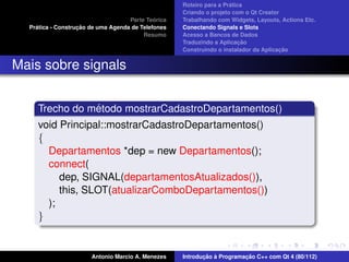 ´
                                                    Roteiro para a Pratica
                                                    Criando o projeto com o Qt Creator
                                             ´
                                    Parte Teorica   Trabalhando com Widgets, Layouts, Actions Etc.
    ´              ¸˜
  Pratica - Construcao de uma Agenda de Telefones   Conectando Signals e Slots
                                         Resumo     Acesso a Bancos de Dados
                                                                         ¸˜
                                                    Traduzindo a Aplicacao
                                                                                      ¸˜
                                                    Construindo o instalador da Aplicacao


Mais sobre signals


                ´
     Trecho do metodo mostrarCadastroDepartamentos()
     void Principal::mostrarCadastroDepartamentos()
     {
       Departamentos *dep = new Departamentos();
       connect(
          dep, SIGNAL(departamentosAtualizados()),
          this, SLOT(atualizarComboDepartamentos())
       );
     }


                       Antonio Marcio A. Menezes           ¸˜ `          ¸˜
                                                    Introducao a Programacao C++ com Qt 4 (80/112)
 
