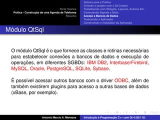 ´
                                                    Roteiro para a Pratica
                                                    Criando o projeto com o Qt Creator
                                             ´
                                    Parte Teorica   Trabalhando com Widgets, Layouts, Actions Etc.
    ´              ¸˜
  Pratica - Construcao de uma Agenda de Telefones   Conectando Signals e Slots
                                         Resumo     Acesso a Bancos de Dados
                                                                         ¸˜
                                                    Traduzindo a Aplicacao
                                                                                      ¸˜
                                                    Construindo o instalador da Aplicacao


 ´
Modulo QtSql


     ´          ´                                           ´
 O modulo QtSql e o que fornece as classes e rotinas necessarias
                        ˜                                ¸˜
 para estabelecer conexoes a bancos de dados e execucao de
       ¸˜
 operacoes, em diferentes SGBDs: IBM DB2, Interbase/Firebird,
 MySQL, Oracle, PostgreSQL, SQLite, Sybase.

  ´                                                     ´
 E poss´vel acessar outros bancos com o driver ODBC, alem de
        ı
      ´
 tambem existirem plugins para acesso a outras bases de dados
 (xBase, por exemplo).




                       Antonio Marcio A. Menezes           ¸˜ `          ¸˜
                                                    Introducao a Programacao C++ com Qt 4 (82/112)
 