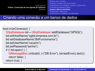 ´
                                                      Roteiro para a Pratica
                                                      Criando o projeto com o Qt Creator
                                               ´
                                      Parte Teorica   Trabalhando com Widgets, Layouts, Actions Etc.
      ´              ¸˜
    Pratica - Construcao de uma Agenda de Telefones   Conectando Signals e Slots
                                           Resumo     Acesso a Bancos de Dados
                                                                           ¸˜
                                                      Traduzindo a Aplicacao
                                                                                        ¸˜
                                                      Construindo o instalador da Aplicacao


                 ˜
Criando uma conexao a um banco de dados

bool criarConexao() {
  QSqlDatabase bd = QSqlDatabase::addDatabase(“QPSQL”);
  bd.setHostName(“sgbd.empresa.com.br”);
  bd.setDatabaseName(“BdFuncionarios”);
  bd.setUserName(“usuario”);
  bd.setPassword(“senha”);
  if (! bd.open() ) {
      QMessageBox::critical(0, tr(”DB Error”), bd.lastError().text());
      return false; }
  return true; }


                         Antonio Marcio A. Menezes           ¸˜ `          ¸˜
                                                      Introducao a Programacao C++ com Qt 4 (83/112)
 