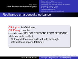 ´
                                                    Roteiro para a Pratica
                                                    Criando o projeto com o Qt Creator
                                             ´
                                    Parte Teorica   Trabalhando com Widgets, Layouts, Actions Etc.
    ´              ¸˜
  Pratica - Construcao de uma Agenda de Telefones   Conectando Signals e Slots
                                         Resumo     Acesso a Bancos de Dados
                                                                         ¸˜
                                                    Traduzindo a Aplicacao
                                                                                      ¸˜
                                                    Construindo o instalador da Aplicacao


Realizando uma consulta no banco



     QStringList listaTelefones;
     QSqlQuery consulta;
     consulta.exec(“SELECT TELEFONE FROM PESSOAS”);
     while (consulta.next()) {
       QString telefone = consulta.value(0).toString();
       listaTelefones.append(telefone);
     }




                       Antonio Marcio A. Menezes           ¸˜ `          ¸˜
                                                    Introducao a Programacao C++ com Qt 4 (84/112)
 