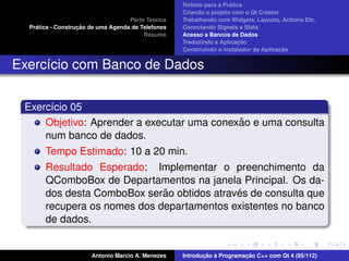 ´
                                                    Roteiro para a Pratica
                                                    Criando o projeto com o Qt Creator
                                             ´
                                    Parte Teorica   Trabalhando com Widgets, Layouts, Actions Etc.
    ´              ¸˜
  Pratica - Construcao de uma Agenda de Telefones   Conectando Signals e Slots
                                         Resumo     Acesso a Bancos de Dados
                                                                         ¸˜
                                                    Traduzindo a Aplicacao
                                                                                      ¸˜
                                                    Construindo o instalador da Aplicacao


Exerc´cio com Banco de Dados
     ı


 Exerc´cio 05
      ı
                                            ˜
     Objetivo: Aprender a executar uma conexao e uma consulta
     num banco de dados.
       Tempo Estimado: 10 a 20 min.
       Resultado Esperado: Implementar o preenchimento da
       QComboBox de Departamentos na janela Principal. Os da-
                              ˜              ´
       dos desta ComboBox serao obtidos atraves de consulta que
       recupera os nomes dos departamentos existentes no banco
       de dados.


                       Antonio Marcio A. Menezes           ¸˜ `          ¸˜
                                                    Introducao a Programacao C++ com Qt 4 (85/112)
 