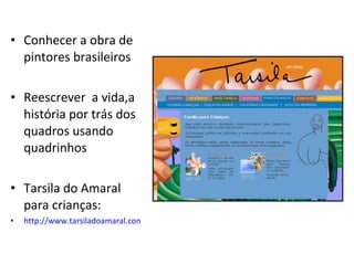 Conhecer a obra de pintores brasileiros Reescrever  a vida,a história por trás dos quadros usando quadrinhos Tarsila do Amaral para crianças: http://www.tarsiladoamaral.com.br/criancas.html 