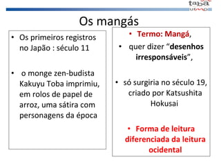 Os mangás Os primeiros registros  no Japão : século 11 o monge zen-budista Kakuyu Toba imprimiu, em rolos de papel de arroz, uma sátira com personagens da época Termo: Mangá ,  quer dizer “ desenhos irresponsáveis ”,  só surgiria no século 19, criado por Katsushita Hokusai  Forma de leitura diferenciada da leitura ocidental 