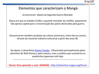   Elementos que caracterizam o Mangá : só ocorreram  depois da Segunda Guerra Mundial.  Época em que os Estados Unidos, o grande vencedor do conflito, exportaram não apenas capital para a reconstrução dos países destruídos pela guerra.  Disseminaram também produtos da cultura americana, entre eles os  comics , através da nascente indústria cultural já a partir dos anos 40.  Na época, o desenhista  Osamu Tezuka ,  influenciado principalmente pelos desenhos de Walt Disney e pelo cinema, criou a estética que caracteriza os quadrinhos japoneses até hoje. --------------------------------------------------------------------------------------------- Fórum: Para aprender a criar  MANGÁS  :  http://cdmonline.mygoo.org/forum 
