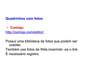 Quadrinhos com fotos   Comiqs:   http://comiqs.com/editor /     Possui uma biblioteca de fotos que podem ser usadas. Também usa fotos da Web,inserindo -se o link. É necessário registro. 