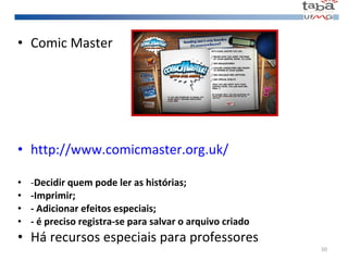 Comic Master http://www.comicmaster.org.uk/ - Decidir quem pode ler as histórias; -Imprimir; - Adicionar efeitos especiais; - é preciso registra-se para salvar o arquivo criado Há recursos especiais para professores 